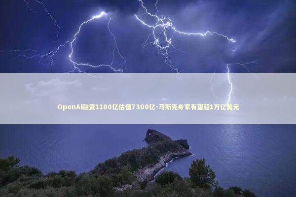 OpenAI融资1100亿估值7300亿-马斯克身家有望超1万亿美元
