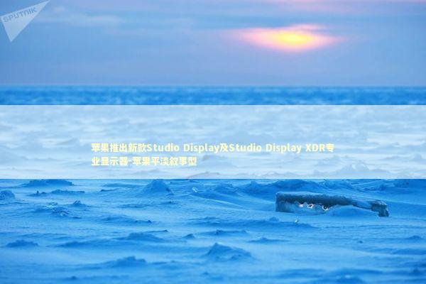 苹果推出新款Studio Display及Studio Display XDR专业显示器-苹果平淡叙事型 新闻