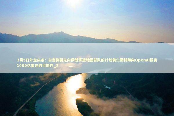 3月5日外盘头条：白宫称暂无向伊朗派遣地面部队的计划黄仁勋排除向OpenAI投资1000亿美元的可能性_2 新闻