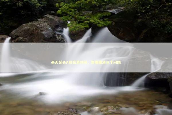 是否延长A股交易时间，需要厘清三个问题 新闻