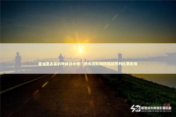 曼城更衣室的神秘战术板：教练团队如何提前预判比赛走势 体育新闻